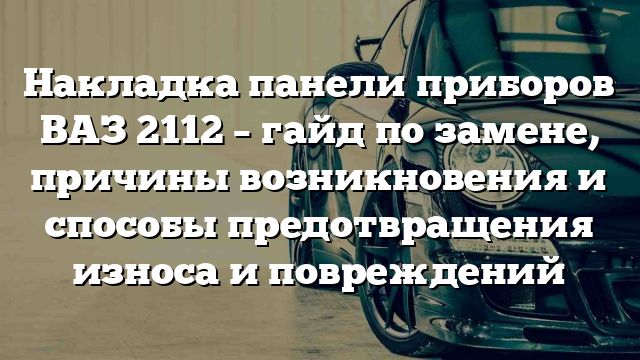 Накладка панели приборов ВАЗ 2112 – гайд по замене, причины возникновения и способы предотвращения износа и повреждений