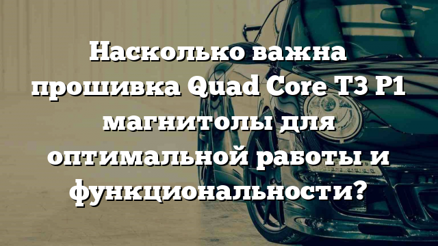 Насколько важна прошивка Quad Core T3 P1 магнитолы для оптимальной работы и функциональности?