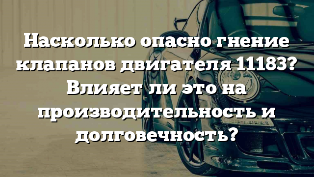 Насколько опасно гнение клапанов двигателя 11183? Влияет ли это на производительность и долговечность?