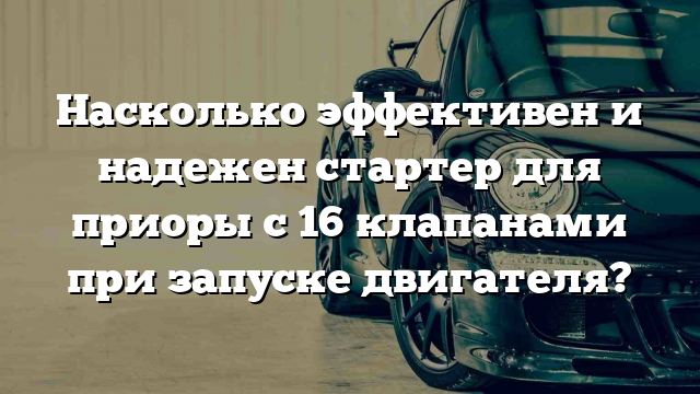 Насколько эффективен и надежен стартер для приоры с 16 клапанами при запуске двигателя?