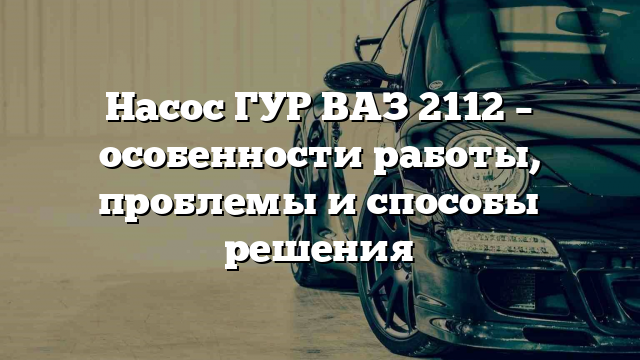 Насос ГУР ВАЗ 2112 – особенности работы, проблемы и способы решения