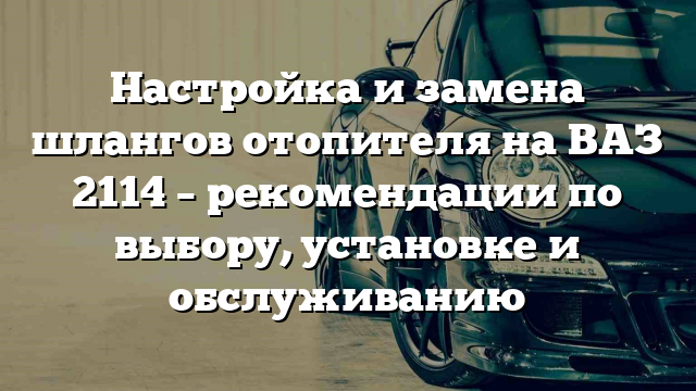 Настройка и замена шлангов отопителя на ВАЗ 2114 – рекомендации по выбору, установке и обслуживанию