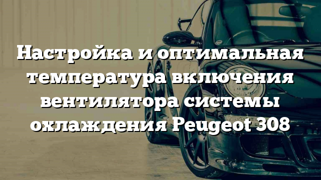 Настройка и оптимальная температура включения вентилятора системы охлаждения Peugeot 308