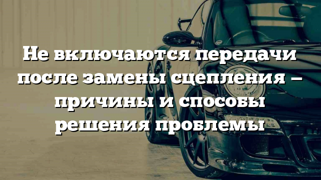 Не включаются передачи после замены сцепления — причины и способы решения проблемы