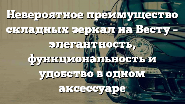 Невероятное преимущество складных зеркал на Весту – элегантность, функциональность и удобство в одном аксессуаре