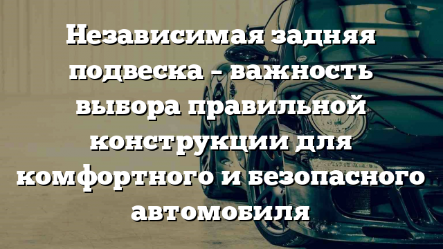 Независимая задняя подвеска – важность выбора правильной конструкции для комфортного и безопасного автомобиля