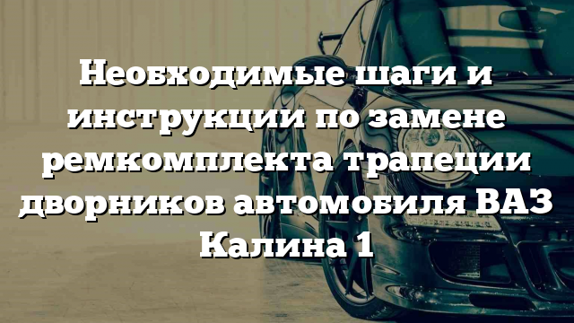 Необходимые шаги и инструкции по замене ремкомплекта трапеции дворников автомобиля ВАЗ Калина 1