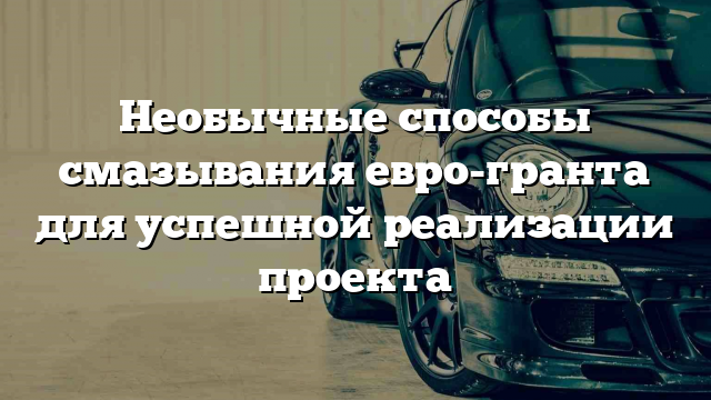 Необычные способы смазывания евро-гранта для успешной реализации проекта