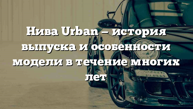 Нива Urban — история выпуска и особенности модели в течение многих лет