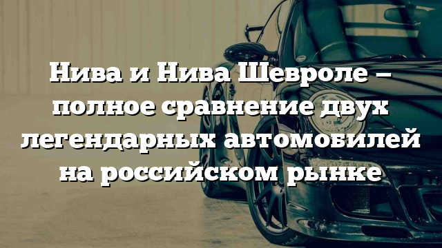 Нива и Нива Шевроле — полное сравнение двух легендарных автомобилей на российском рынке