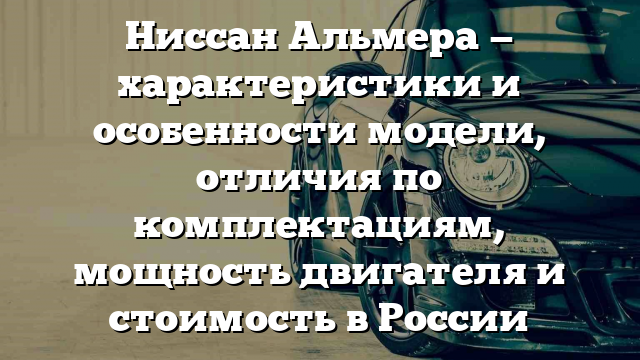 Ниссан Альмера — характеристики и особенности модели, отличия по комплектациям, мощность двигателя и стоимость в России