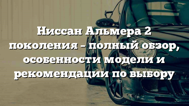 Ниссан Альмера 2 поколения – полный обзор, особенности модели и рекомендации по выбору