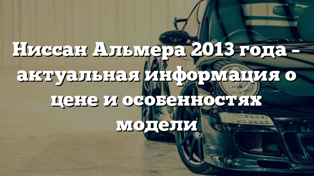 Ниссан Альмера 2013 года – актуальная информация о цене и особенностях модели