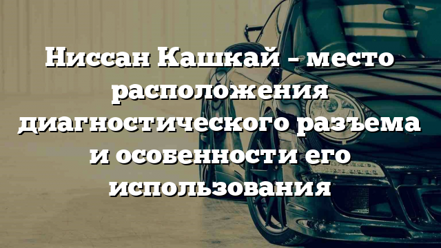 Ниссан Кашкай – место расположения диагностического разъема и особенности его использования