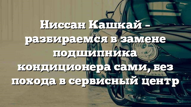 Ниссан Кашкай – разбираемся в замене подшипника кондиционера сами, без похода в сервисный центр