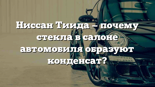 Ниссан Тиида — почему стекла в салоне автомобиля образуют конденсат?