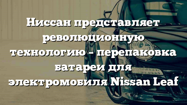 Ниссан представляет революционную технологию – перепаковка батареи для электромобиля Nissan Leaf