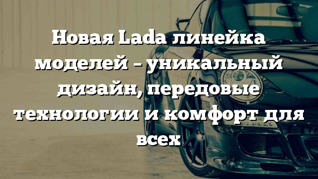 Новая Lada линейка моделей – уникальный дизайн, передовые технологии и комфорт для всех