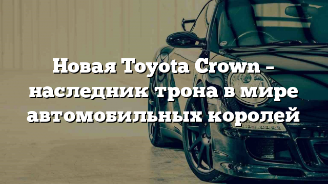 Новая Toyota Crown – наследник трона в мире автомобильных королей