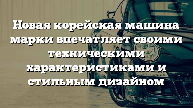 Новая корейская машина марки впечатляет своими техническими характеристиками и стильным дизайном