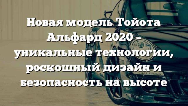 Новая модель Тойота Альфард 2020 – уникальные технологии, роскошный дизайн и безопасность на высоте