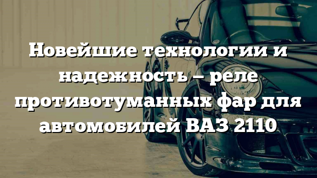 Новейшие технологии и надежность — реле противотуманных фар для автомобилей ВАЗ 2110