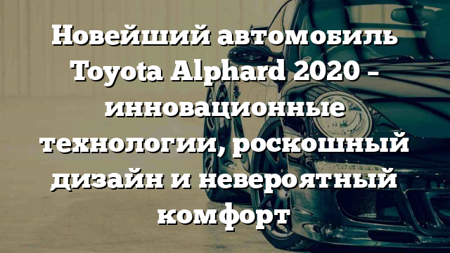 Новейший автомобиль Toyota Alphard 2020 – инновационные технологии, роскошный дизайн и невероятный комфорт