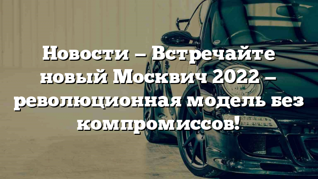 Новости — Встречайте новый Москвич 2022 — революционная модель без компромиссов!