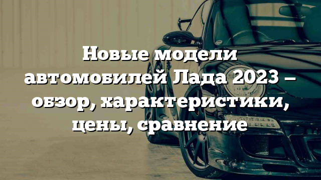 Новые модели автомобилей Лада 2023 — обзор, характеристики, цены, сравнение