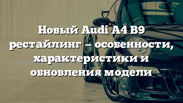 Новый Audi A4 B9 рестайлинг — особенности, характеристики и обновления модели