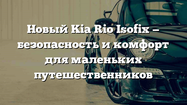 Новый Kia Rio Isofix — безопасность и комфорт для маленьких путешественников