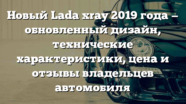 Новый Lada xray 2019 года — обновленный дизайн, технические характеристики, цена и отзывы владельцев автомобиля