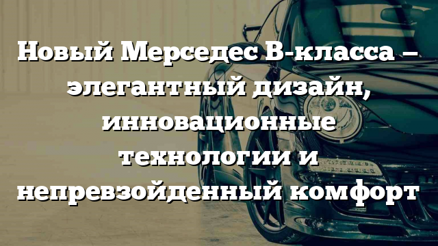 Новый Мерседес B-класса — элегантный дизайн, инновационные технологии и непревзойденный комфорт