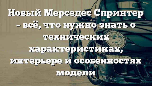 Новый Мерседес Спринтер – всё, что нужно знать о технических характеристиках, интерьере и особенностях модели