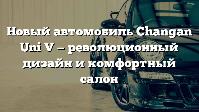 Новый автомобиль Changan Uni V — революционный дизайн и комфортный салон