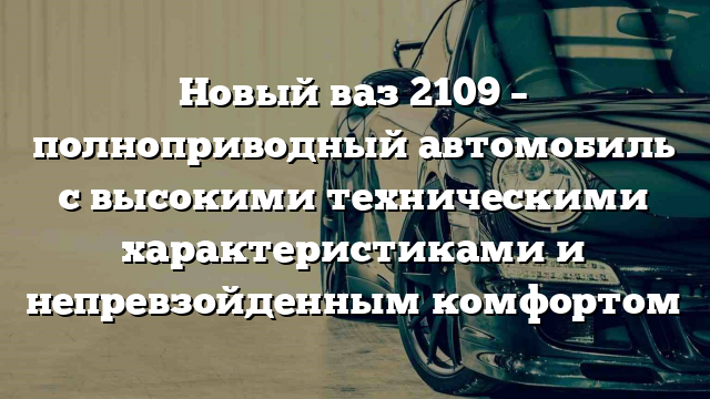 Новый ваз 2109 – полноприводный автомобиль с высокими техническими характеристиками и непревзойденным комфортом