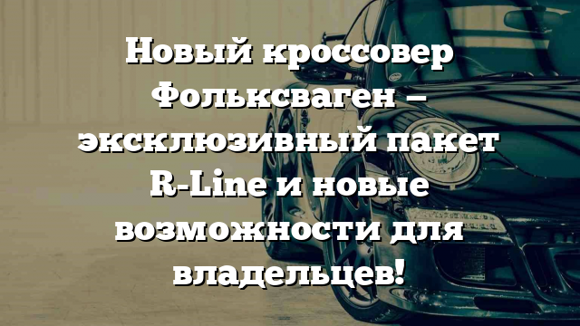 Новый кроссовер Фольксваген — эксклюзивный пакет R-Line и новые возможности для владельцев!