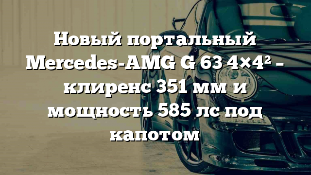 Новый портальный Mercedes-AMG G 63 4×4² – клиренс 351 мм и мощность 585 лс под капотом