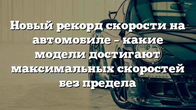 Новый рекорд скорости на автомобиле – какие модели достигают максимальных скоростей без предела