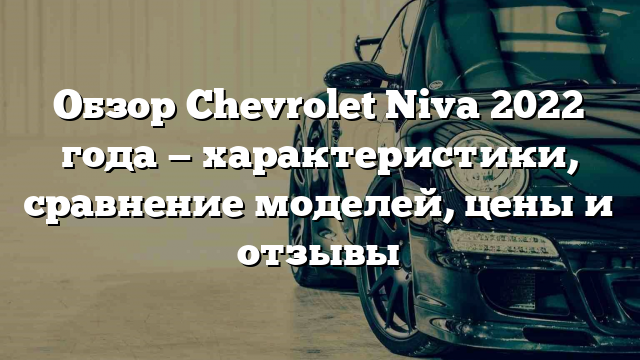 Обзор Chevrolet Niva 2022 года — характеристики, сравнение моделей, цены и отзывы