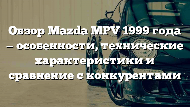 Обзор Mazda MPV 1999 года — особенности, технические характеристики и сравнение с конкурентами