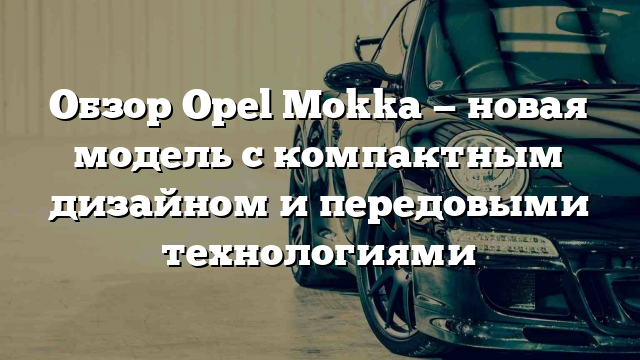 Обзор Opel Mokka — новая модель с компактным дизайном и передовыми технологиями