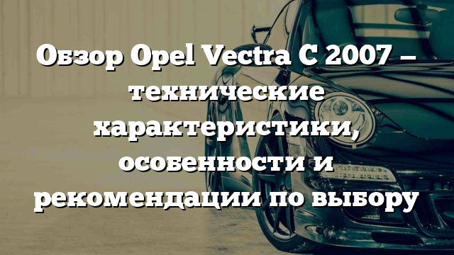 Обзор Opel Vectra C 2007 — технические характеристики, особенности и рекомендации по выбору