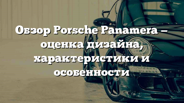 Обзор Porsche Panamera — оценка дизайна, характеристики и особенности