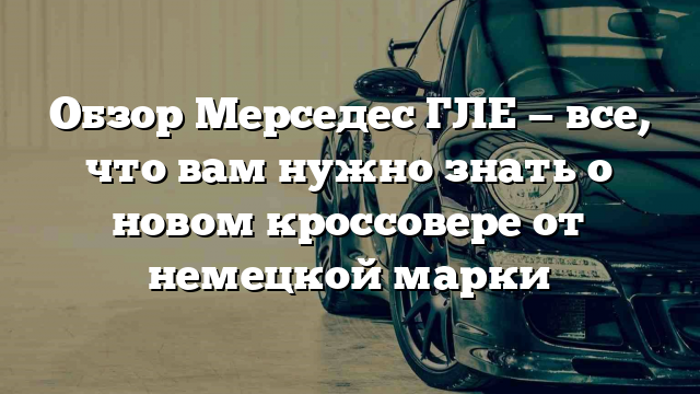 Обзор Мерседес ГЛЕ — все, что вам нужно знать о новом кроссовере от немецкой марки