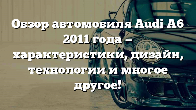 Обзор автомобиля Audi A6 2011 года — характеристики, дизайн, технологии и многое другое!