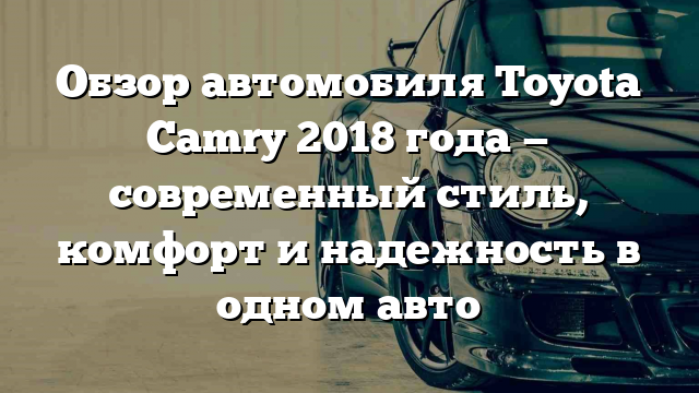 Обзор автомобиля Toyota Camry 2018 года — современный стиль, комфорт и надежность в одном авто