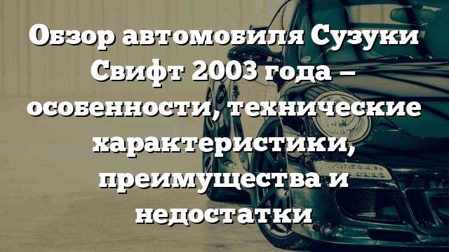 Обзор автомобиля Сузуки Свифт 2003 года — особенности, технические характеристики, преимущества и недостатки