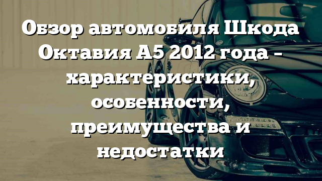 Обзор автомобиля Шкода Октавия A5 2012 года – характеристики, особенности, преимущества и недостатки