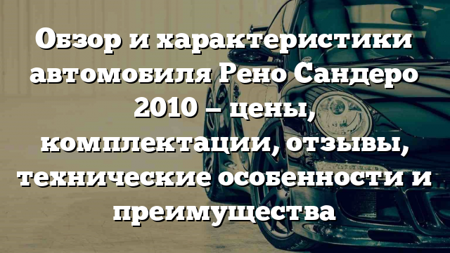 Обзор и характеристики автомобиля Рено Сандеро 2010 — цены, комплектации, отзывы, технические особенности и преимущества